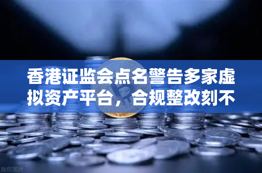 香港证监会点名警告多家虚拟资产平台，合规整改刻不容缓