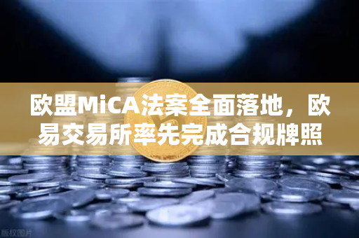 欧盟MiCA法案全面落地，欧易交易所率先完成合规牌照申请，全球加密货币监管迈入新纪元