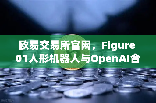 欧易交易所官网，Figure 01人形机器人与OpenAI合作，展现惊人对话能力—AI技术驱动下的数字资产交易新纪元