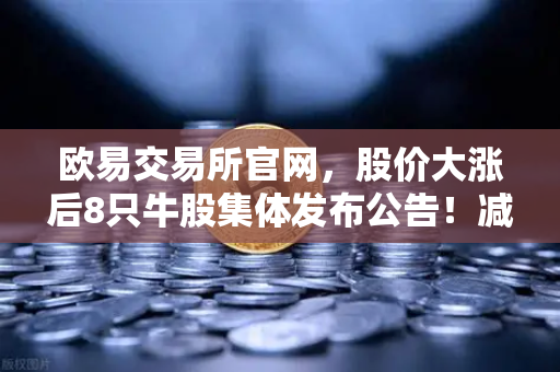 欧易交易所官网，股价大涨后8只牛股集体发布公告！减持潮来袭，投资者如何应对？