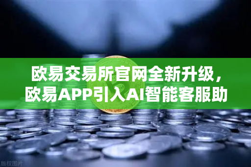欧易交易所官网全新升级，欧易APP引入AI智能客服助手，机器人Advisor上线实测
