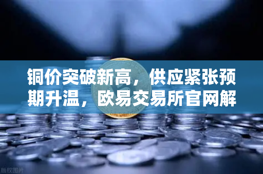 铜价突破新高，供应紧张预期升温，欧易交易所官网解读市场动向