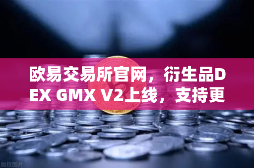 欧易交易所官网，衍生品DEX GMX V2上线，支持更多长尾资产交易，开启去中心化新纪元