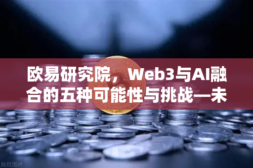 欧易研究院，Web3与AI融合的五种可能性与挑战—未来数字生态的深度解析
