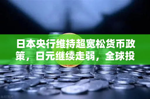 日本央行维持超宽松货币政策，日元继续走弱，全球投资者的新机遇与挑战