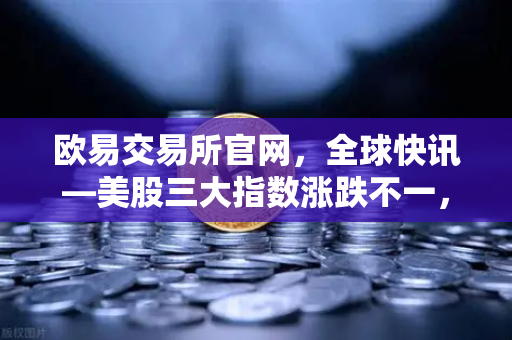 欧易交易所官网，全球快讯—美股三大指数涨跌不一，芯片、存储股普跌，市场情绪承压