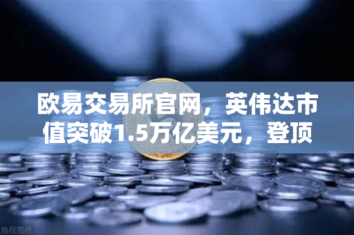 欧易交易所官网，英伟达市值突破1.5万亿美元，登顶年度最赚钱科技公司