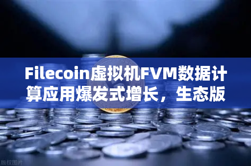 Filecoin虚拟机FVM数据计算应用爆发式增长，生态版图加速扩张