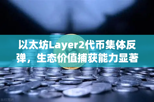 以太坊Layer2代币集体反弹，生态价值捕获能力显著增强，投资者重燃信心