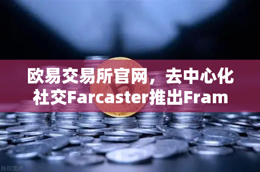 欧易交易所官网，去中心化社交Farcaster推出Frames功能，引爆链上互动