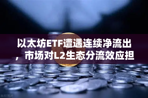 以太坊ETF遭遇连续净流出，市场对L2生态分流效应担忧加剧，机遇还是危机？