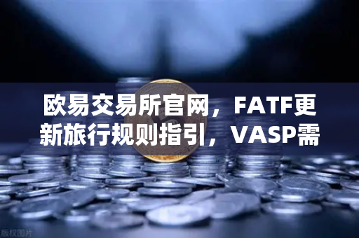 欧易交易所官网，FATF更新旅行规则指引，VASP需共享受益所有人信息