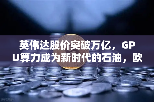 英伟达股价突破万亿，GPU算力成为新时代的石油，欧易交易所的财富新风口
