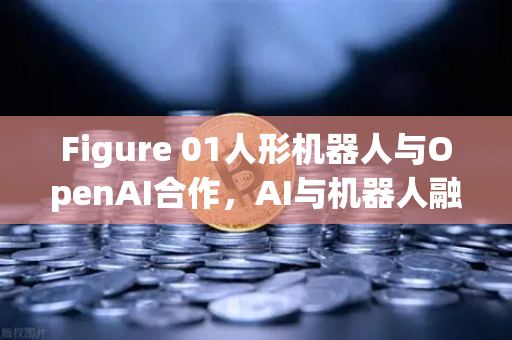 Figure 01人形机器人与OpenAI合作，AI与机器人融合的里程碑时刻