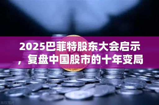 2025巴菲特股东大会启示，复盘中国股市的十年变局与未来机遇