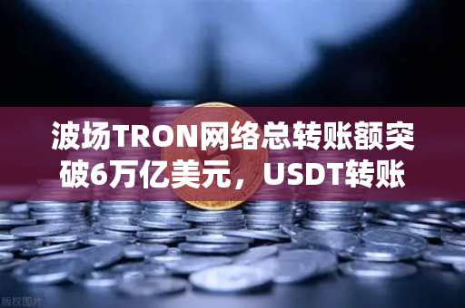 波场TRON网络总转账额突破6万亿美元，USDT转账量居首引发全球关注