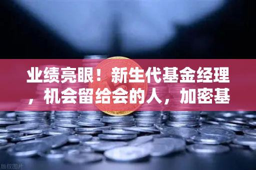 业绩亮眼！新生代基金经理，机会留给会的人，加密基金表现如何？