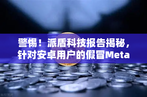 警惕！派盾科技报告揭秘，针对安卓用户的假冒MetaMask应用如何窃取数字资产
