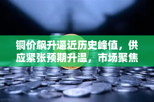 铜价飙升逼近历史峰值，供应紧张预期升温，市场聚焦欧易交易所官网