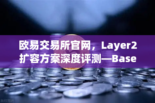 欧易交易所官网，Layer2扩容方案深度评测—Base链凭借Coinbase背景如何快速崛起