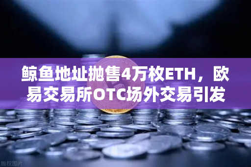 鲸鱼地址抛售4万枚ETH，欧易交易所OTC场外交易引发市场波动预警