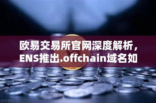 欧易交易所官网深度解析，ENS推出.offchain域名如何重塑用户注册与成本生态