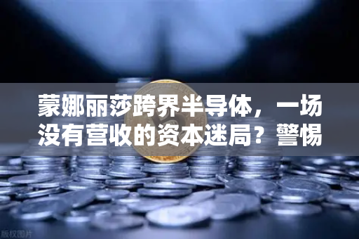 蒙娜丽莎跨界半导体，一场没有营收的资本迷局？警惕欧易交易所生态下的炒作风险