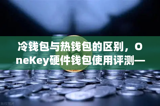 冷钱包与热钱包的区别，OneKey硬件钱包使用评测—数字资产安全存储的核心选择