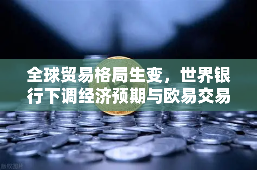 全球贸易格局生变，世界银行下调经济预期与欧易交易所官网的战略应对