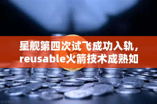 星舰第四次试飞成功入轨，reusable火箭技术成熟如何重塑航天未来？