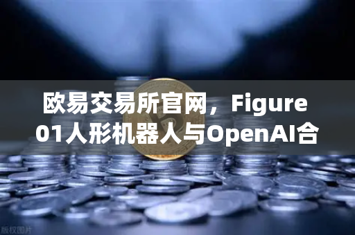 欧易交易所官网，Figure 01人形机器人与OpenAI合作，展现惊人对话能力