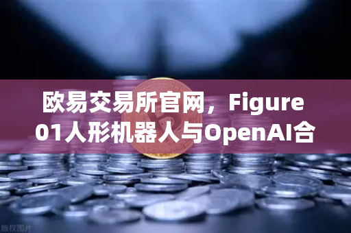 欧易交易所官网，Figure 01人形机器人与OpenAI合作，引爆AI机器人新时代