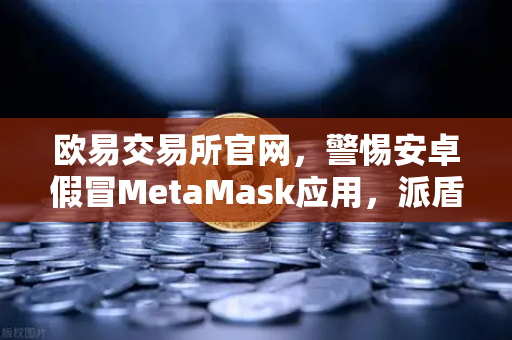 欧易交易所官网，警惕安卓假冒MetaMask应用，派盾科技最新安全报告解析