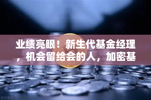 业绩亮眼！新生代基金经理，机会留给会的人，加密基金表现如何