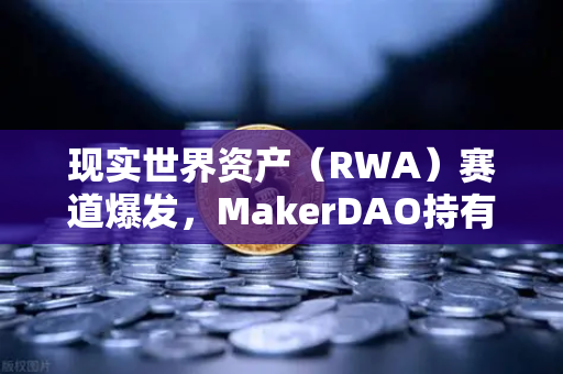 现实世界资产（RWA）赛道爆发，MakerDAO持有的美国国债规模突破历史新高，欧易交易所如何布局？