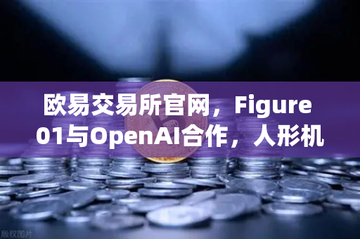 欧易交易所官网，Figure 01与OpenAI合作，人形机器人展现惊人对话能力