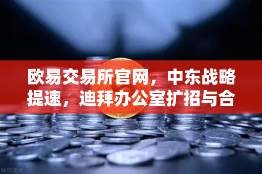 欧易交易所官网，中东战略提速，迪拜办公室扩招与合规牌照进展引行业关注