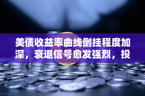 美债收益率曲线倒挂程度加深，衰退信号愈发强烈，投资者如何应对？