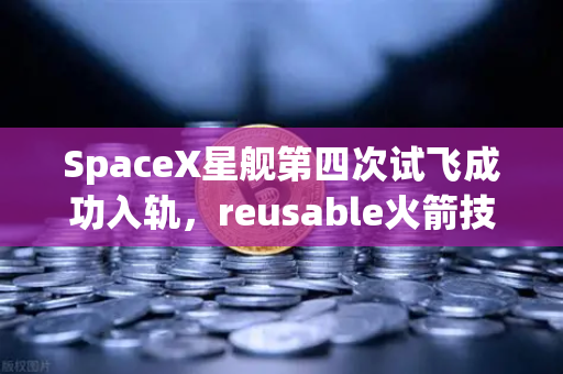 SpaceX星舰第四次试飞成功入轨，reusable火箭技术成熟开启太空经济新纪元