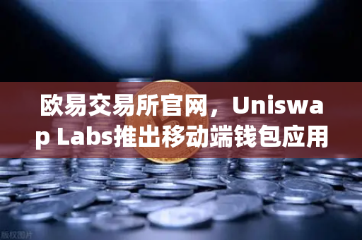 欧易交易所官网，Uniswap Labs推出移动端钱包应用，内置DApp浏览器开启去中心化新纪元