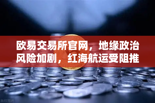 欧易交易所官网，地缘政治风险加剧，红海航运受阻推高运费，投资者如何应对？