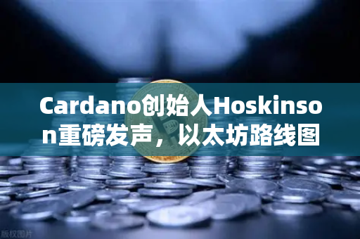 Cardano创始人Hoskinson重磅发声，以太坊路线图深陷创新荒漠，区块链格局或将重塑