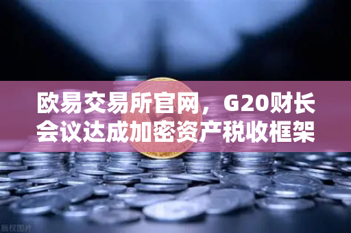 欧易交易所官网，G20财长会议达成加密资产税收框架共识，全球监管迈入新纪元