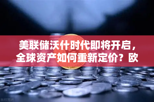 美联储沃什时代即将开启，全球资产如何重新定价？欧易交易所官网深度解析