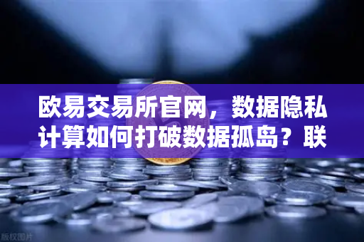欧易交易所官网，数据隐私计算如何打破数据孤岛？联邦学习深度解析