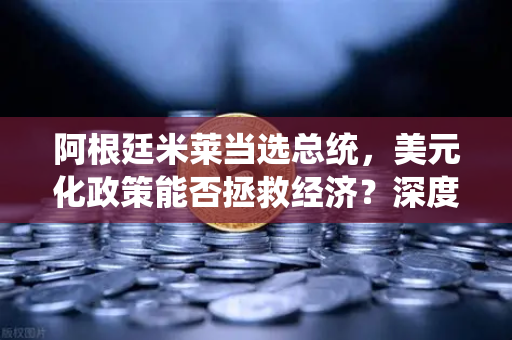阿根廷米莱当选总统，美元化政策能否拯救经济？深度解析与市场影响