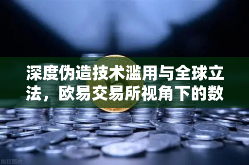 深度伪造技术滥用与全球立法，欧易交易所视角下的数字内容标识新规
