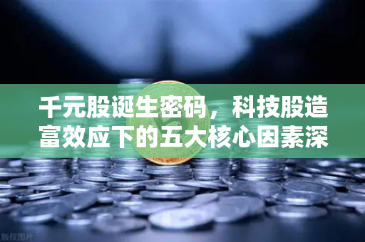 千元股诞生密码，科技股造富效应下的五大核心因素深度解析