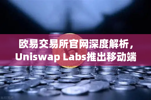 欧易交易所官网深度解析，Uniswap Labs推出移动端钱包应用，内置DApp浏览器引领去中心化新风向