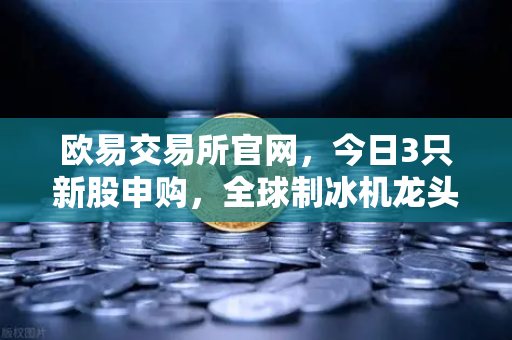 欧易交易所官网，今日3只新股申购，全球制冰机龙头强势登场